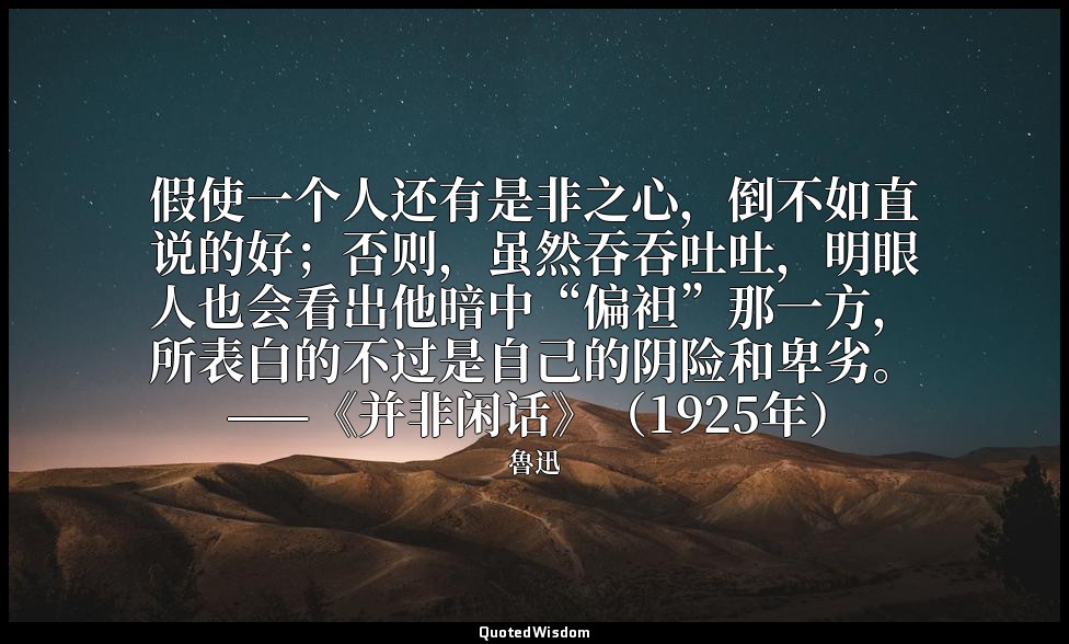假使一个人还有是非之心，倒不如直说的好；否则，虽然吞吞吐吐，明眼人也会看出他暗中“偏袒”那一方，所表白的不过是自己的阴险和卑劣。 ——《并非闲话》（1925年） — 魯迅