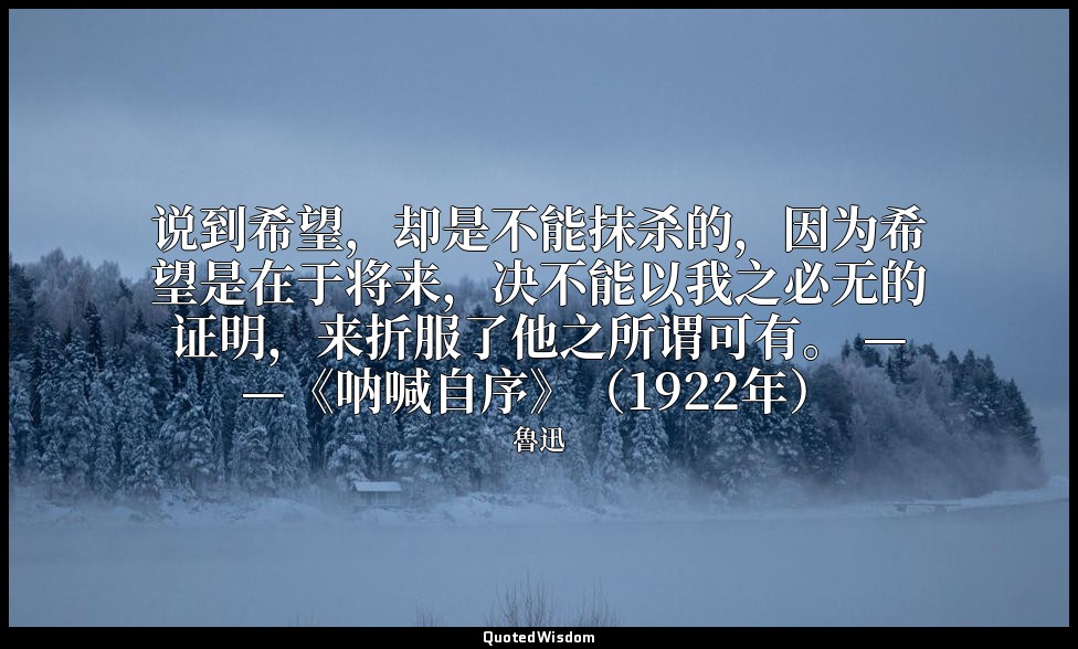 说到希望，却是不能抹杀的，因为希望是在于将来，决不能以我之必无的证明，来折服了他之所谓可有。 ——《呐喊自序》（1922年） — 魯迅