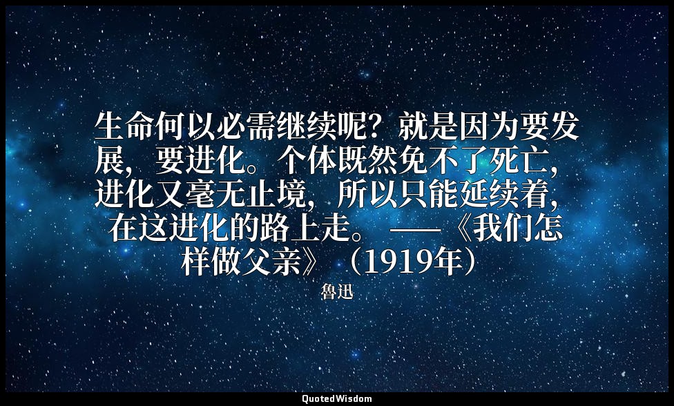 生命何以必需继续呢？就是因为要发展，要进化。个体既然免不了死亡，进化又毫无止境，所以只能延续着，在这进化的路上走。 ——《我们怎样做父亲》（1919年） — 魯迅