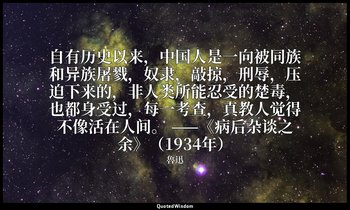 自有历史以来，中国人是一向被同族和异族屠戮，奴隶，敲掠，刑辱，压迫下来的，非人类所能忍受的楚毒，也都身受过，每一考查，真教人觉得不像活在人间。 ——《病后杂谈之 — 魯迅