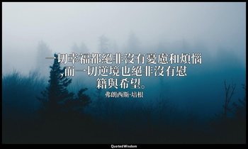 一切幸福都絕非沒有憂慮和煩惱,而一切逆境也絕非沒有慰籍與希望。 — 弗朗西斯·培根