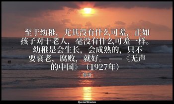 至于幼稚，尤其没有什么可羞，正如孩子对于老人，毫没有什么可羞一样。 幼稚是会生长，会成熟的，只不要衰老，腐败，就好。 ——《无声的中国》（1927年） — 魯迅