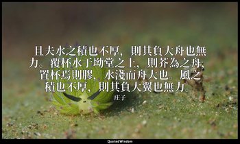 且夫水之積也不厚，則其負大舟也無力。覆杯水于坳堂之上，則芥為之舟，置杯焉則膠，水淺而舟大也。風之積也不厚，則其負大翼也無力。 — 庄子