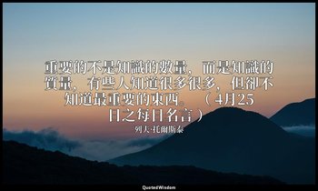 重要的不是知識的數量，而是知識的質量，有些人知道很多很多，但卻不知道最重要的東西。 （ 4月25日之每日名言 ） — 列夫·托爾斯泰