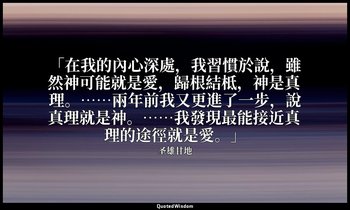 「在我的內心深處，我習慣於說，雖然神可能就是愛，歸根結柢，神是真理。……兩年前我又更進了一步，說真理就是神。……我發現最能接近真理的途徑就是愛。」 — 圣雄甘地