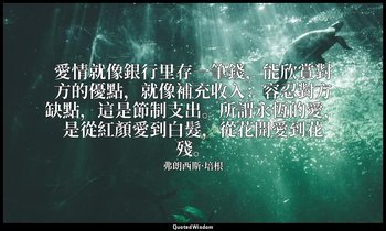愛情就像銀行里存一筆錢，能欣賞對方的優點，就像補充收入；容忍對方缺點，這是節制支出。所謂永恆的愛，是從紅顏愛到白髮，從花開愛到花殘。 — 弗朗西斯·培根
