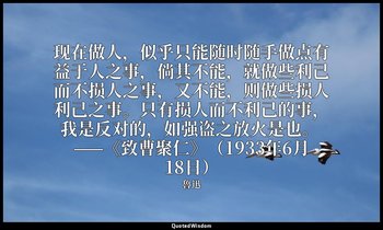 现在做人，似乎只能随时随手做点有益于人之事，倘其不能，就做些利己而不损人之事，又不能，则做些损人利己之事。只有损人而不利己的事，我是反对的，如强盗之放火是也。  — 魯迅