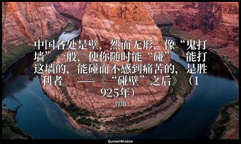 中国各处是壁，然而无形，像“鬼打墙”一般，使你随时能“碰”。能打这墙的，能碰而不感到痛苦的，是胜利者。 ——《“碰壁”之后》（1925年） — 魯迅