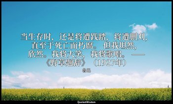 当生存时，还是将遭践踏，将遭删刈，直至于死亡而朽腐。 但我坦然，欣然。我将大笑，我将歌唱。 ——《野草题辞》（1927年） — 魯迅