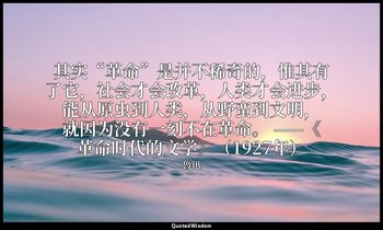 其实“革命”是并不稀奇的，惟其有了它，社会才会改革，人类才会进步，能从原虫到人类，从野蛮到文明，就因为没有一刻不在革命。 ——《革命时代的文学》（1927年） — 魯迅