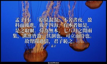 孟子曰：「原泉混混，不舍晝夜。盈科而後進，放乎四海，有本者如是，是之取爾。苟為無本，七八月之閒雨集，溝澮皆盈；其涸也，可立而待也。故聲聞過情，君子恥之。」 — 孟子