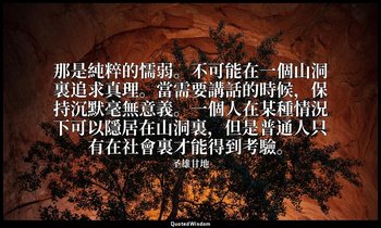 那是純粹的懦弱。不可能在一個山洞裏追求真理。當需要講話的時候，保持沉默毫無意義。一個人在某種情況下可以隱居在山洞裏，但是普通人只有在社會裏才能得到考驗。 — 圣雄甘地