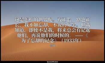 这是怎样的世界呢。夜正长，路也正长，我不如忘却，不说的好罢。但我知道，即使不是我，将来总会有记起他们，再说他们的时候的。 ——《为了忘却的记念》（1933年） — 魯迅