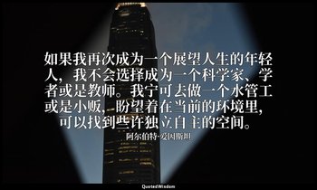 如果我再次成为一个展望人生的年轻人，我不会选择成为一个科学家、学者或是教师。我宁可去做一个水管工或是小贩，盼望着在当前的环境里，可以找到些许独立自主的空间。 — 阿尔伯特·爱因斯坦