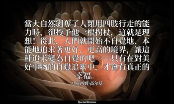 當大自然剝奪了人類用四肢行走的能力時，卻授予他一根拐杖，這就是理想！從此，人們就開始不自覺地、本能地追求著更好、更高的境界，讓這種追求變為自覺的吧……只有在對美 — 马克西姆·高尔基