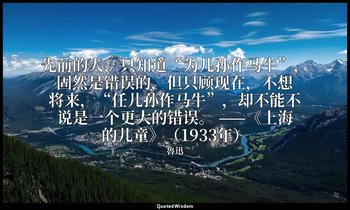 先前的人，只知道“为儿孙作马牛”，固然是错误的，但只顾现在，不想将来，“任儿孙作马牛”，却不能不说是一个更大的错误。 ——《上海的儿童》（1933年） — 魯迅