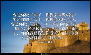要是你做了狮子，狐狸会来欺骗你：要是你做了羔羊，狐狸会来吃了你；要是你做了狐狸，万一骗子向你告发，狮子会对你起疑心；要是你做了骗子，你的愚蠢将使你受苦，而且你也 — 威廉·莎士比亚