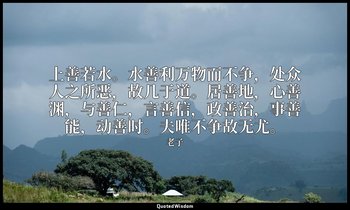 上善若水。水善利万物而不争，处众人之所恶，故几于道。居善地，心善渊，与善仁，言善信，政善治，事善能，动善时。夫唯不争故无尤。 — 老子