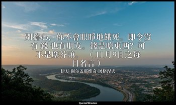 別擔心，你不會眼睜地餓死。即令沒有 錢 也有朋友。錢是啥東西？可不是塵芥嘛。 （ 11月9日之每日名言 ） — 伊万·谢尔盖耶维奇·屠格涅夫