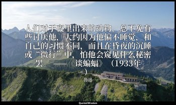 人们对于夜里出来的动物，总不免有些讨厌他，大约因为他偏不睡觉，和自己的习惯不同，而且在昏夜的沉睡或“微行”中，怕他会窥见什么秘密罢。 ——《谈蝙蝠》（1933年 — 魯迅