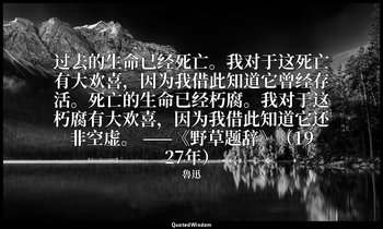 过去的生命已经死亡。我对于这死亡有大欢喜，因为我借此知道它曾经存活。死亡的生命已经朽腐。我对于这朽腐有大欢喜，因为我借此知道它还非空虚。 ——《野草题辞》（19 — 魯迅