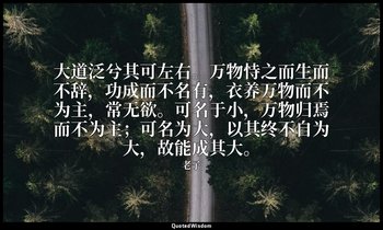 大道泛兮其可左右。万物恃之而生而不辞，功成而不名有，衣养万物而不为主，常无欲。可名于小，万物归焉而不为主；可名为大，以其终不自为大，故能成其大。 — 老子