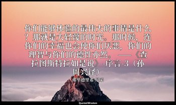你们能够体验的最伟大的事情是什么？那就是大轻蔑的时光。那时候，连你们的幸福也会使你们厌恶，你们的理智与你们的德性亦然。 ——《查拉图斯特拉如是说》-序言-3（孙 — 弗里德里希·尼采