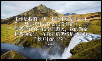 工作是我的一切，我生来就是为了工作。即使我身后什么也没有留下，即使我所有的业绩全部毁灭，我的勤奋和我的荣誉，在我死后仍将足以鼓舞千秋万代的青年。 — 拿破崙
