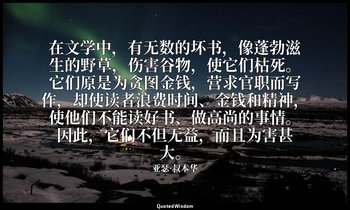 在文学中，有无数的坏书，像蓬勃滋生的野草，伤害谷物，使它们枯死。它们原是为贪图金钱，营求官职而写作，却使读者浪费时间、金钱和精神，使他们不能读好书、做高尚的事情 — 亚瑟·叔本华