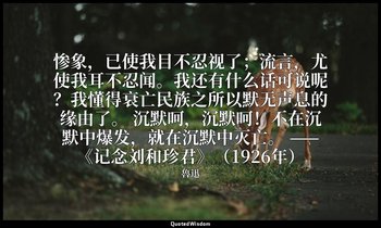 惨象，已使我目不忍视了；流言，尤使我耳不忍闻。我还有什么话可说呢？我懂得衰亡民族之所以默无声息的缘由了。 沉默呵，沉默呵！不在沉默中爆发，就在沉默中灭亡。 —— — 魯迅