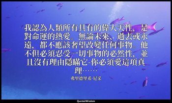 我認為人類所有具有的偉大天性，是對命運的熱愛。無論未來、過去或永遠，都不應該奢望改變任何事物。他不但必須忍受一切事物的必然性，並且沒有理由隱瞞它-你必須愛這項真 — 弗里德里希·尼采