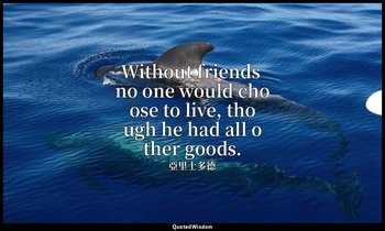 Without friends no one would choose to live, though he had all other goods. — 亞里士多德