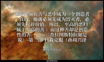 谁若必须在善与恶中成为一个创造者：真的，他就必须先成为毁灭者，必须先打碎价值。所以， 至高的恶归属于至高的善 ：而这种善却是创造性的善。 ——《查拉图斯特拉如是 — 弗里德里希·尼采