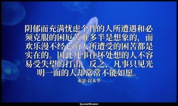 阴郁而充满忧虑个性的人所遭遇和必须克服的困厄苦难多半是想象的，而欢乐漫不经心的人所遭受的困苦都是实在的。因此凡事往坏处想的人不容易受失望的打击，反之，凡事只见光 — 亚瑟·叔本华