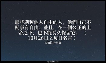 那些剝奪他人自由的人，他們自己不配享有自由；並且，在一個公正的上帝之下，也不能長久保留它。 （ 10月26日之每日名言 ） — 亞伯拉罕·林肯