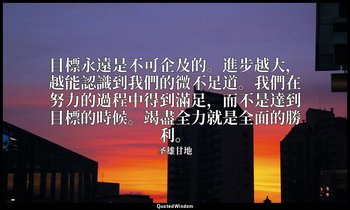 目標永遠是不可企及的。進步越大，越能認識到我們的微不足道。我們在努力的過程中得到滿足，而不是達到目標的時候。竭盡全力就是全面的勝利。 — 圣雄甘地