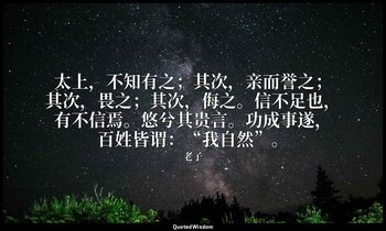 太上，不知有之；其次，亲而誉之；其次，畏之；其次，侮之。信不足也，有不信焉。悠兮其贵言。功成事遂，百姓皆谓：“我自然”。 — 老子
