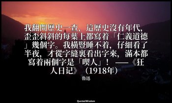 我翻開歷史一查，這歷史沒有年代，歪歪斜斜的每葉上都寫着「仁義道德」幾個字。我橫豎睡不着，仔細看了半夜，才從字縫裏看出字來，滿本都寫着兩個字是「喫人」！ ——《狂 — 魯迅