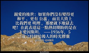 親愛的後世：如果你們沒有變得更 和平 、更有 公義 ，而且大致上比我們更 明理 ，那麼就下地獄去吧！在此表達這一點熱切期盼的是在下愛因斯坦。 ——1936年，5 — 阿尔伯特·爱因斯坦