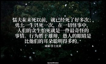 懦夫在未死以前，就已经死了好多次；勇士一生只死一次，在一切怪事中，人们的贪生怕死就是一件最奇怪的事情。行为胜于雄辩，愚人的眼睛是比他们的耳朵聪明得多的。 — 威廉·莎士比亚