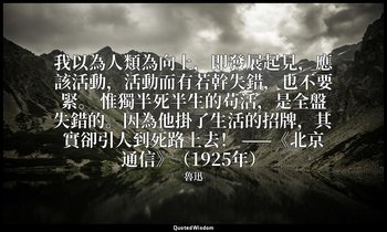 我以為人類為向上，即發展起見，應該活動，活動而有若幹失錯，也不要緊。 惟獨半死半生的苟活，是全盤失錯的。因為他掛了生活的招牌，其實卻引人到死路上去！ ——《北京 — 魯迅