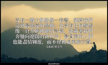 沒有一艘大帆船像一卷書，能將我們送到最遙遠的異鄉；也沒有任何駿馬像一頁奔騰跳躍的詩篇，能載著我們奔馳向遼闊的新世界；最貧窮的人們也能盡情翱遊，而不會被逼索旅行費 — 艾蜜莉·狄金生