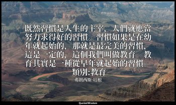 既然習慣是人生的主宰，人們就應當努力求得好的習慣。習慣如果是在幼年就起始的，那就是最完美的習慣，這是一定的，這個我們叫做教育。教育其實是一種從早年就起始的習慣。 — 弗朗西斯·培根