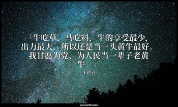 「牛吃草，马吃料，牛的享受最少，出力最大，所以还是当一头黄牛最好。我甘愿为党、为人民当一辈子老黄牛。」 — 王进喜