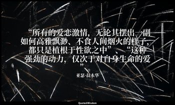 “所有的爱恋激情，无论其摆出一副如何高雅飘渺、不食人间烟火的样子，都只是植根于性欲之中”、“这种强劲的动力，仅次于对自身生命的爱”。 — 亚瑟·叔本华