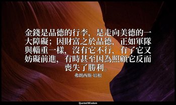 金錢是品德的行李，是走向美德的一大障礙；因財富之於品德，正如軍隊與輜重一樣，沒有它不行，有了它又妨礙前進，有時甚至因為照顧它反而喪失了勝利。 — 弗朗西斯·培根