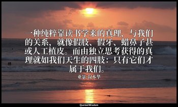 一种纯粹靠读书学来的真理，与我们的关系，就像假肢、假牙、蜡鼻子甚或人工植皮。而由独立思考获得的真理就如我们天生的四肢：只有它们才属于我们。 — 亚瑟·叔本华