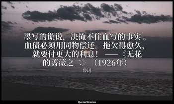 墨写的谎说，决掩不住血写的事实 。血债必须用同物偿还。拖欠得愈久，就要付更大的利息！ ——《无花的蔷薇之二》（1926年） — 魯迅