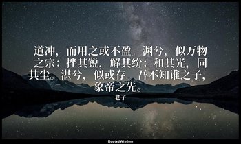 道冲，而用之或不盈。渊兮，似万物之宗：挫其锐，解其纷；和其光，同其尘。湛兮，似或存。吾不知谁之子，象帝之先。 — 老子