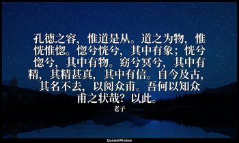 孔德之容，惟道是从。道之为物，惟恍惟惚。惚兮恍兮，其中有象；恍兮惚兮，其中有物。窈兮冥兮，其中有精，其精甚真，其中有信。自今及古，其名不去，以阅众甫。吾何以知众 — 老子